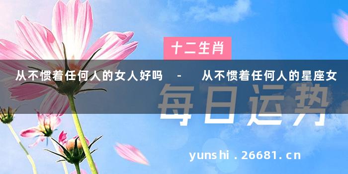 从不惯着任何人的女人好吗 - 从不惯着任何人的星座女